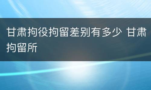 甘肃拘役拘留差别有多少 甘肃拘留所
