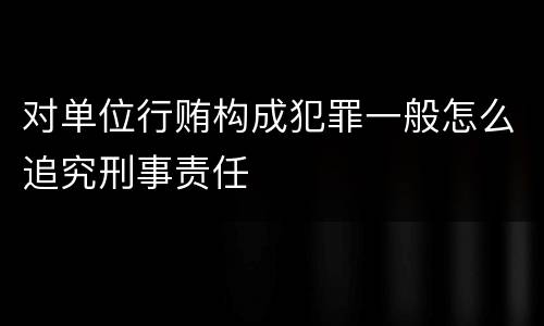 对单位行贿构成犯罪一般怎么追究刑事责任