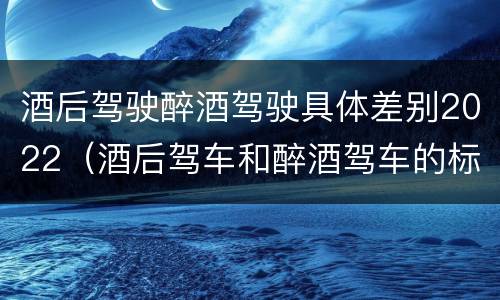 酒后驾驶醉酒驾驶具体差别2022（酒后驾车和醉酒驾车的标准）