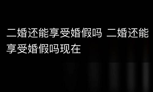 二婚还能享受婚假吗 二婚还能享受婚假吗现在