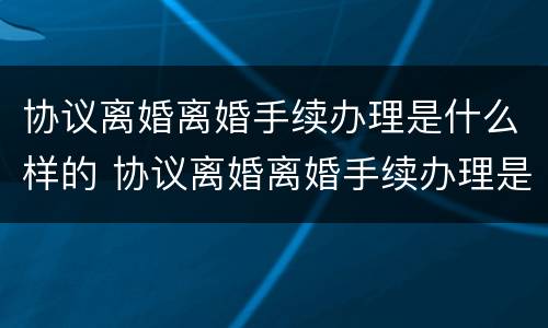 协议离婚离婚手续办理是什么样的 协议离婚离婚手续办理是什么样的流程