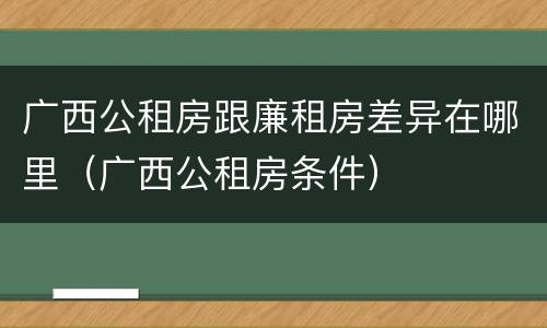 广西公租房跟廉租房差异在哪里（广西公租房条件）