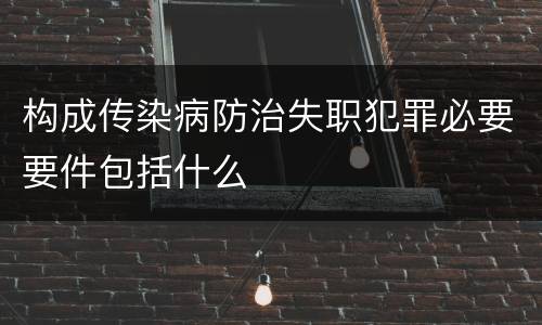 构成传染病防治失职犯罪必要要件包括什么