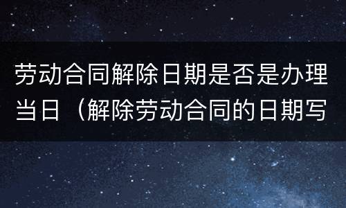 劳动合同解除日期是否是办理当日（解除劳动合同的日期写哪一天的影响）