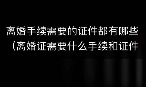 离婚手续需要的证件都有哪些（离婚证需要什么手续和证件）