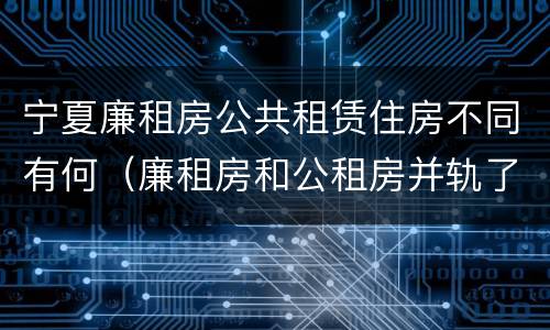 宁夏廉租房公共租赁住房不同有何（廉租房和公租房并轨了吗）