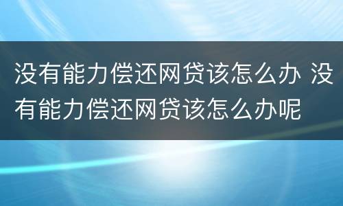 没有能力偿还网贷该怎么办 没有能力偿还网贷该怎么办呢