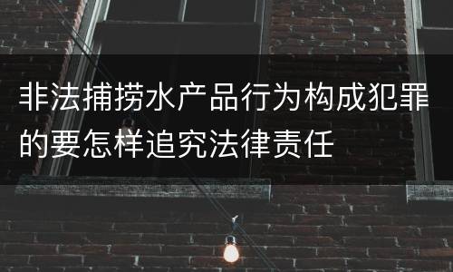 非法捕捞水产品行为构成犯罪的要怎样追究法律责任