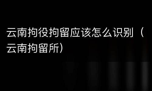 云南拘役拘留应该怎么识别（云南拘留所）