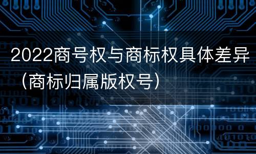 2022商号权与商标权具体差异（商标归属版权号）