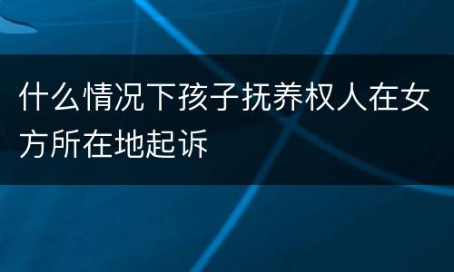什么情况下孩子抚养权人在女方所在地起诉