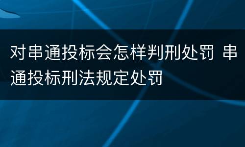 对串通投标会怎样判刑处罚 串通投标刑法规定处罚