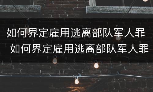 如何界定雇用逃离部队军人罪 如何界定雇用逃离部队军人罪行