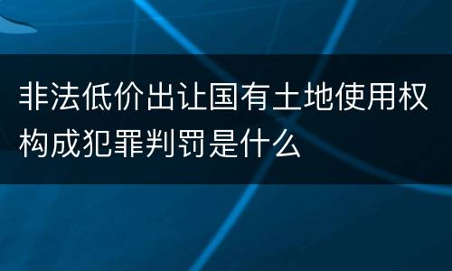 非法低价出让国有土地使用权构成犯罪判罚是什么