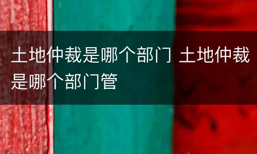 土地仲裁是哪个部门 土地仲裁是哪个部门管