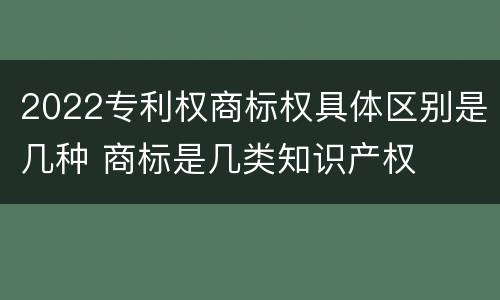 2022专利权商标权具体区别是几种 商标是几类知识产权