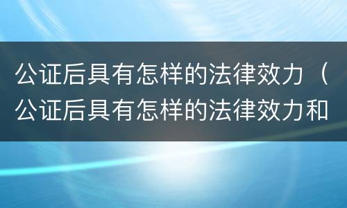 公证后具有怎样的法律效力（公证后具有怎样的法律效力和效力）