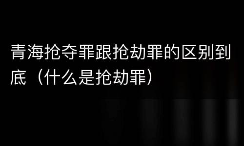 青海抢夺罪跟抢劫罪的区别到底（什么是抢劫罪）