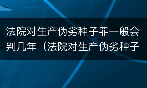 法院对生产伪劣种子罪一般会判几年（法院对生产伪劣种子罪一般会判几年呢）