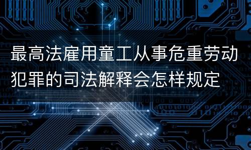 最高法雇用童工从事危重劳动犯罪的司法解释会怎样规定