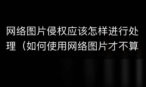 网络图片侵权应该怎样进行处理（如何使用网络图片才不算侵权）