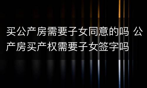 买公产房需要子女同意的吗 公产房买产权需要子女签字吗
