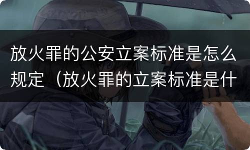 放火罪的公安立案标准是怎么规定（放火罪的立案标准是什么）