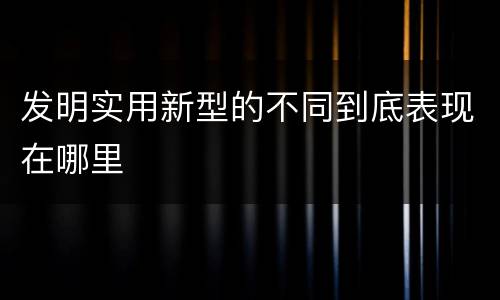 发明实用新型的不同到底表现在哪里