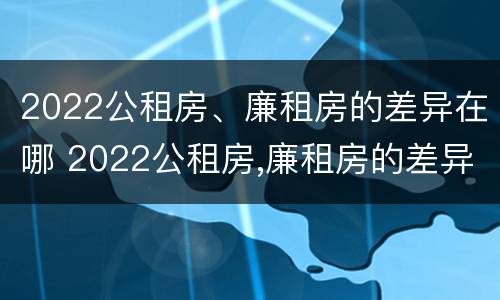 2022公租房、廉租房的差异在哪 2022公租房,廉租房的差异在哪查询
