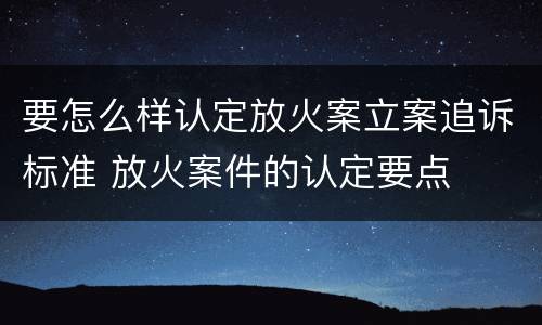要怎么样认定放火案立案追诉标准 放火案件的认定要点