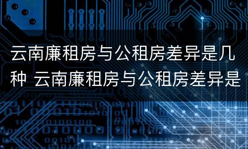 云南廉租房与公租房差异是几种 云南廉租房与公租房差异是几种类型