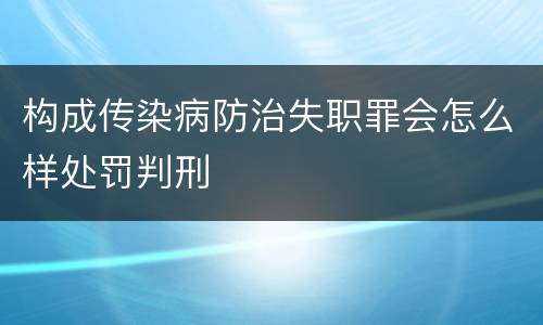 构成传染病防治失职罪会怎么样处罚判刑