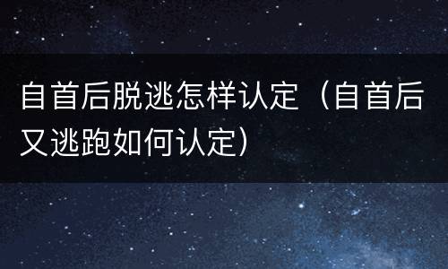 自首后脱逃怎样认定（自首后又逃跑如何认定）