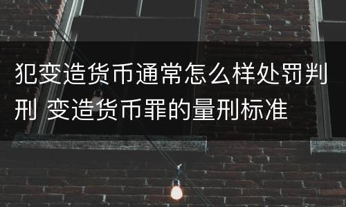 犯变造货币通常怎么样处罚判刑 变造货币罪的量刑标准