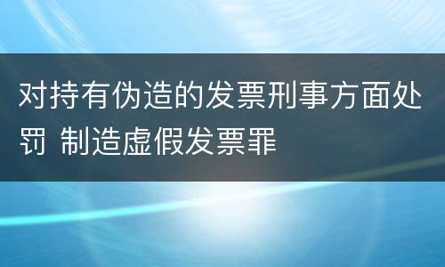 对持有伪造的发票刑事方面处罚 制造虚假发票罪