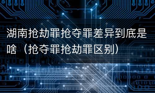 湖南抢劫罪抢夺罪差异到底是啥（抢夺罪抢劫罪区别）