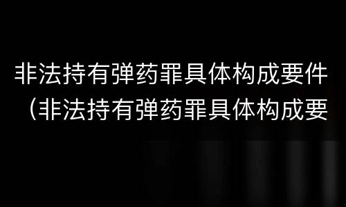 非法持有弹药罪具体构成要件（非法持有弹药罪具体构成要件是什么）