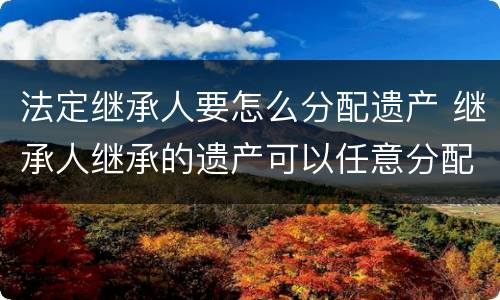 法定继承人要怎么分配遗产 继承人继承的遗产可以任意分配吗