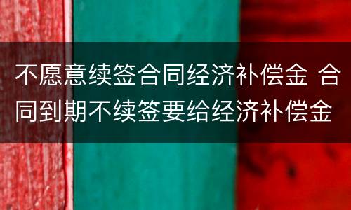 不愿意续签合同经济补偿金 合同到期不续签要给经济补偿金吗