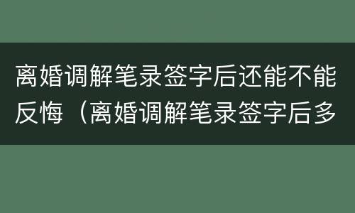 离婚调解笔录签字后还能不能反悔（离婚调解笔录签字后多久拿调解书）