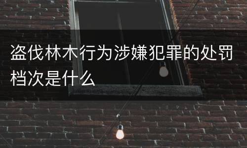 盗伐林木行为涉嫌犯罪的处罚档次是什么