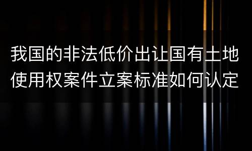 我国的非法低价出让国有土地使用权案件立案标准如何认定