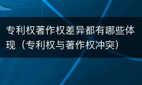 专利权著作权差异都有哪些体现（专利权与著作权冲突）