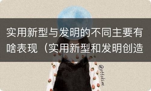 实用新型与发明的不同主要有啥表现（实用新型和发明创造）