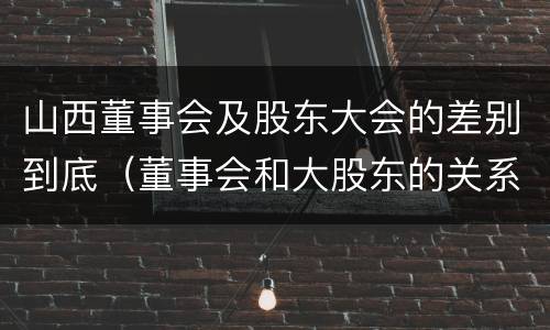 山西董事会及股东大会的差别到底（董事会和大股东的关系）