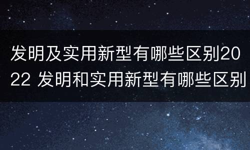 发明及实用新型有哪些区别2022 发明和实用新型有哪些区别