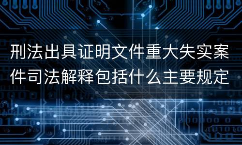 刑法出具证明文件重大失实案件司法解释包括什么主要规定