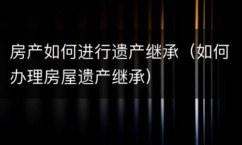 房产如何进行遗产继承（如何办理房屋遗产继承）