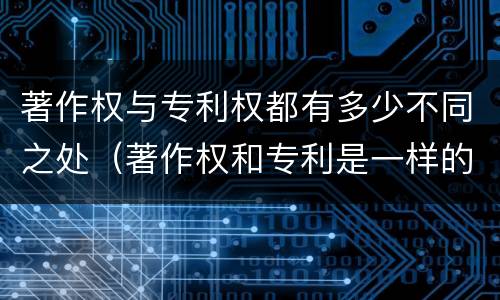 著作权与专利权都有多少不同之处（著作权和专利是一样的吗）
