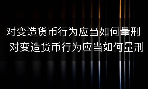 对变造货币行为应当如何量刑 对变造货币行为应当如何量刑呢